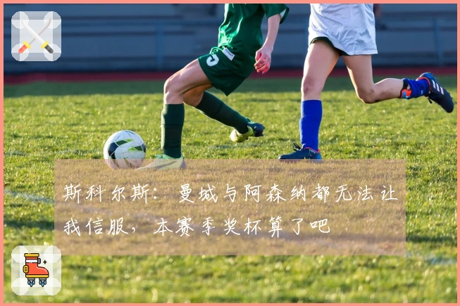 斯科尔斯：曼城与阿森纳都无法让我信服，本赛季奖杯算了吧