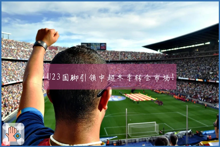 U23国脚引领中超冬季转会市场！
