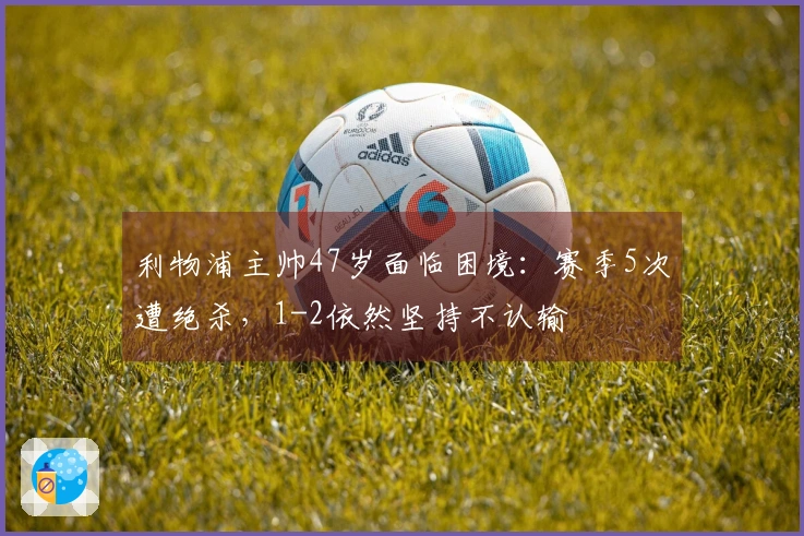 利物浦主帅47岁面临困境：赛季5次遭绝杀，1-2依然坚持不认输