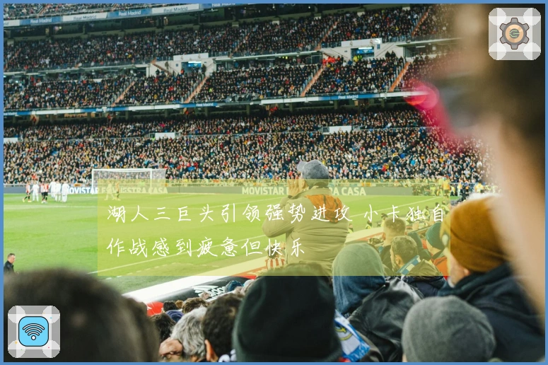 湖人三巨头引领强势进攻 小卡独自作战感到疲惫但快乐