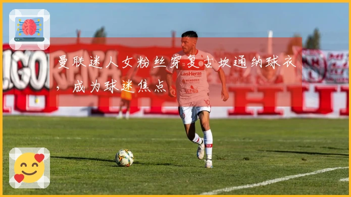 曼联迷人女粉丝穿复古坎通纳球衣，成为球迷焦点