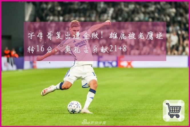 字母哥复出遭全败！雄鹿被老鹰逆转16分，奥孔古贡献21+8