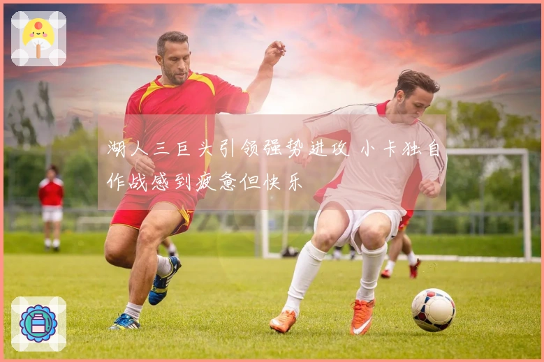 湖人三巨头引领强势进攻 小卡独自作战感到疲惫但快乐