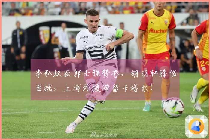 李弘权获郭士强赞誉，胡明轩膝伤困扰，上海外援滞留卡塔尔！