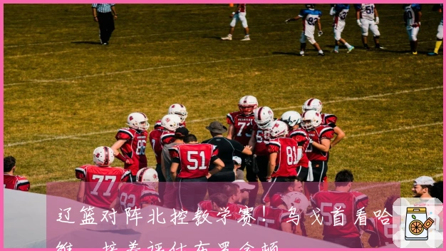 辽篮对阵北控教学赛！乌戈首看哈维，接着评估布罗金顿