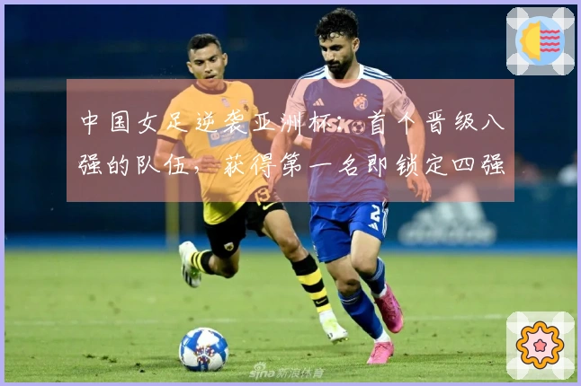 中国女足逆袭亚洲杯：首个晋级八强的队伍，获得第一名即锁定四强席位