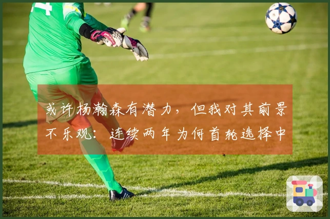 或许杨瀚森有潜力，但我对其前景不乐观：连续两年为何首轮选择中锋？
