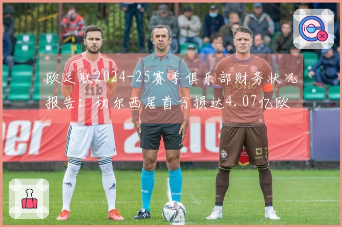 欧足联2024-25赛季俱乐部财务状况报告：切尔西居首亏损达4.07亿欧元