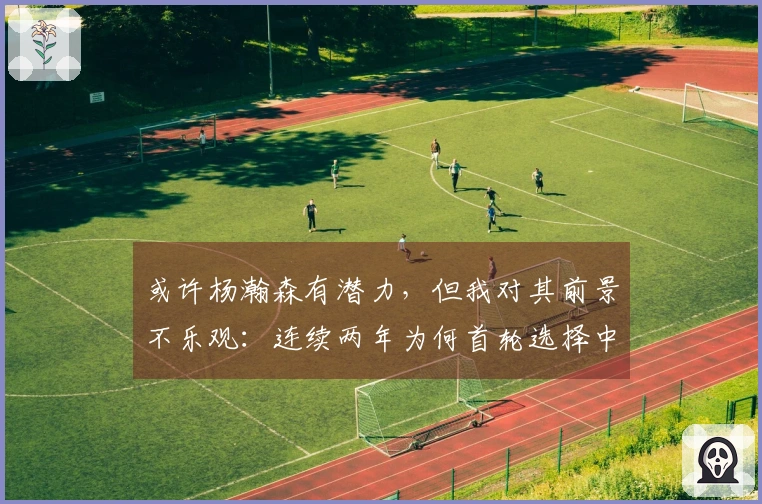 或许杨瀚森有潜力，但我对其前景不乐观：连续两年为何首轮选择中锋？