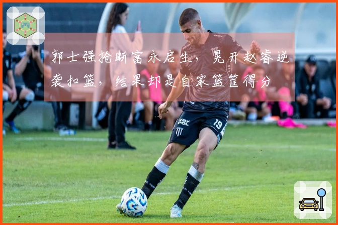 郭士强抢断富永启生，晃开赵睿逆袭扣篮，结果却是自家篮筐得分