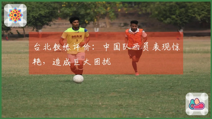 台北教练评价：中国队两员表现惊艳，造成巨大困扰