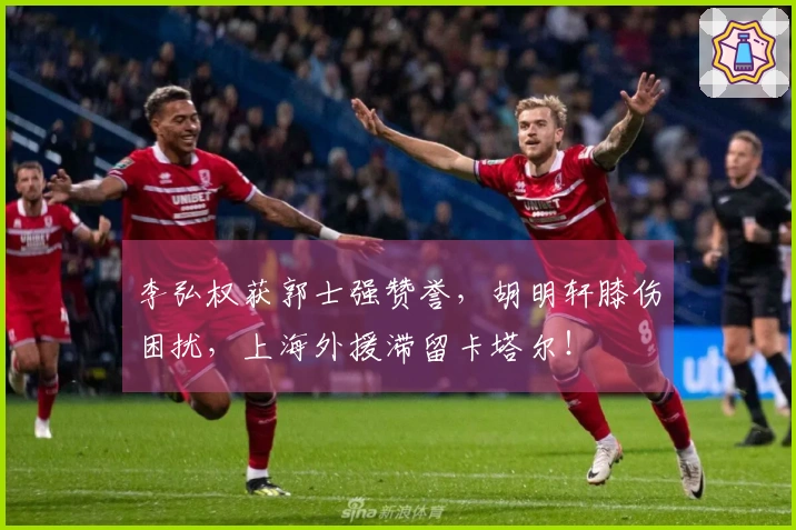 李弘权获郭士强赞誉，胡明轩膝伤困扰，上海外援滞留卡塔尔！