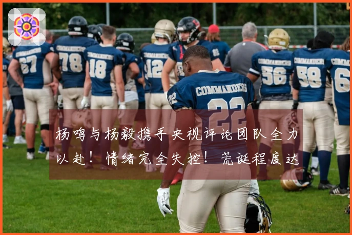 杨鸣与杨毅携手央视评论团队全力以赴！情绪完全失控！荒诞程度达到极致！