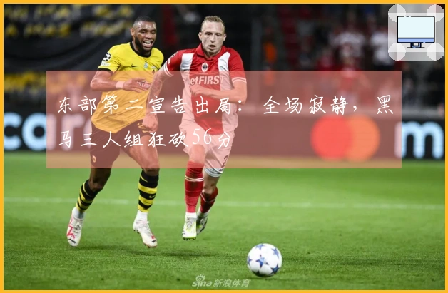 东部第二宣告出局：全场寂静，黑马三人组狂砍56分
