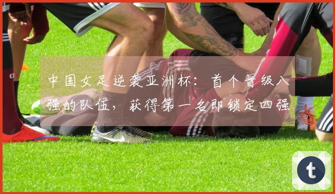 中国女足逆袭亚洲杯：首个晋级八强的队伍，获得第一名即锁定四强席位