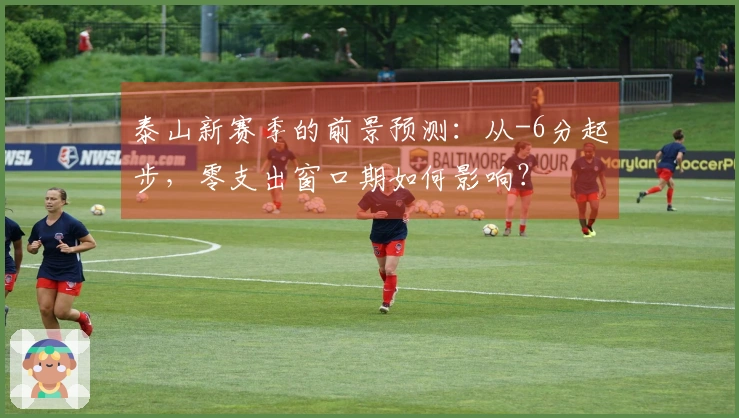 泰山新赛季的前景预测：从-6分起步，零支出窗口期如何影响？